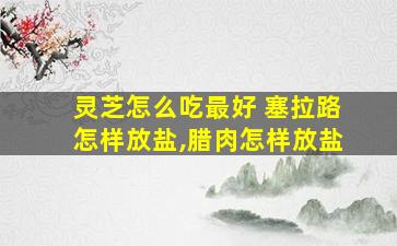 灵芝怎么吃最好 塞拉路怎样放盐,腊肉怎样放盐